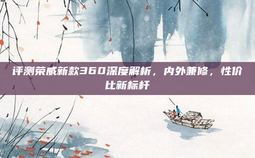 评测荣威新款360深度解析,内外兼修,性价比新标杆