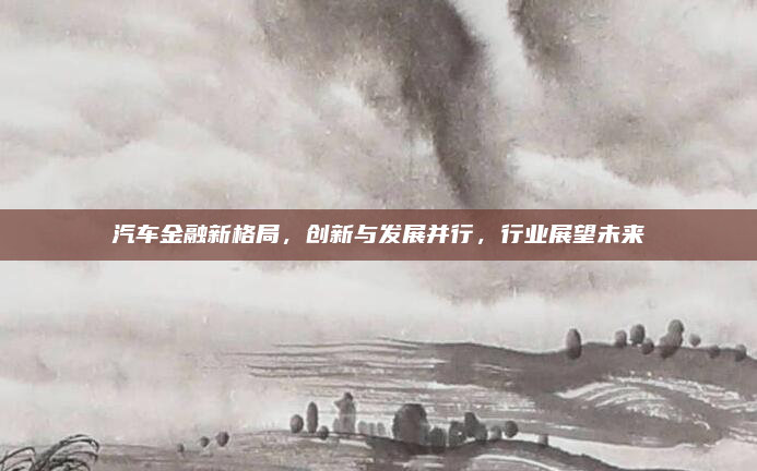 汽车金融新格局,创新与发展并行,行业展望未来
