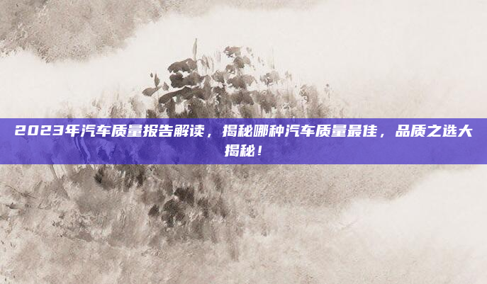 2023年汽车质量报告解读，揭秘哪种汽车质量最佳，品质之选大揭秘！