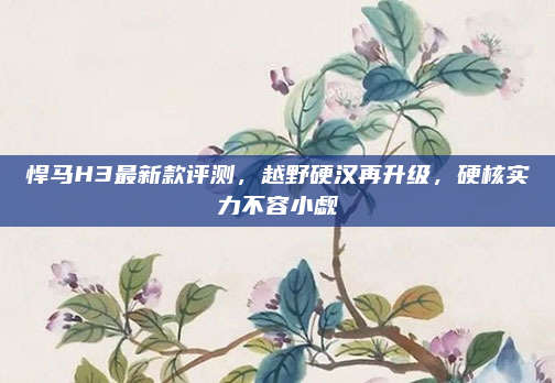 悍马H3最新款评测，越野硬汉再升级，硬核实力不容小觑