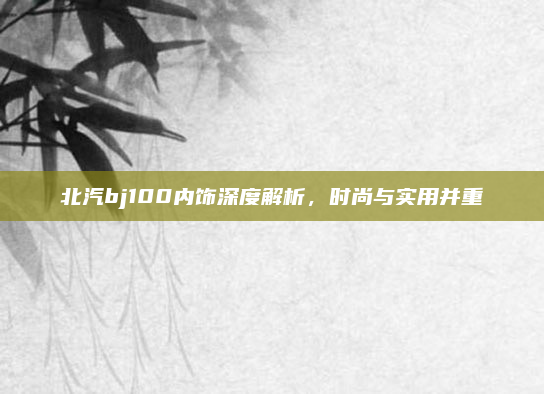 北汽bj100内饰深度解析，时尚与实用并重