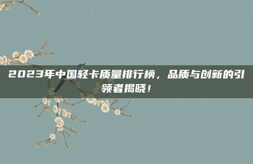 2023年中国轻卡质量排行榜,品质与创新的引领者揭晓!