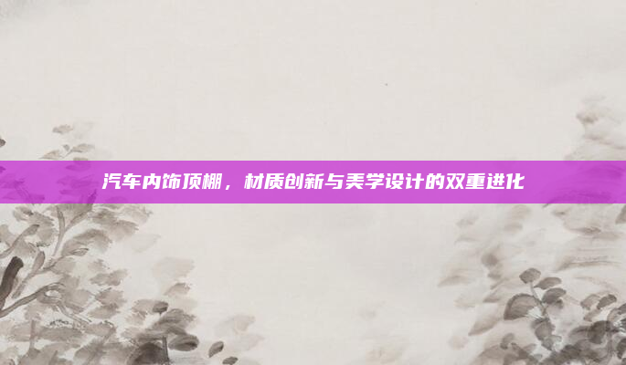 汽车内饰顶棚,材质创新与美学设计的双重进化