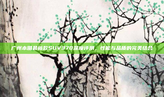 广州本田最新款SUV370深度评测，性能与品质的完美结合