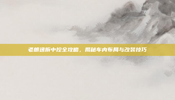 老朗逸拆中控全攻略,揭秘车内布局与改装技巧