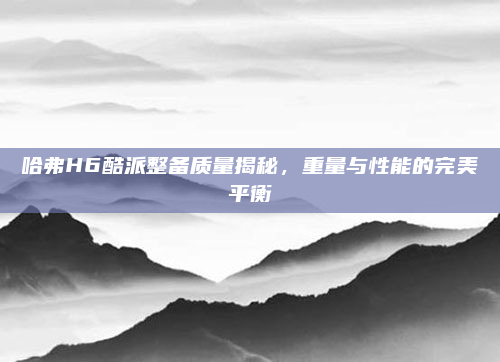 哈弗H6酷派整备质量揭秘，重量与性能的完美平衡