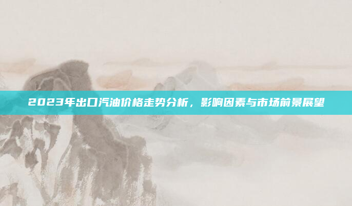 2023年出口汽油价格走势分析，影响因素与市场前景展望