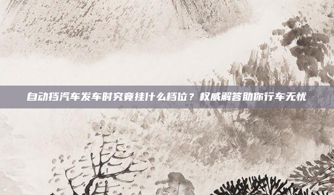 自动挡汽车发车时究竟挂什么档位?权威解答助你行车无忧