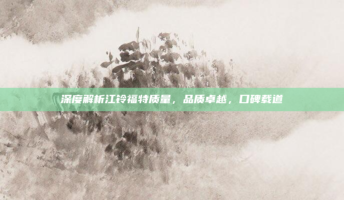 深度解析江铃福特质量,品质卓越,口碑载道