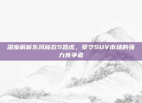 深度解析东风新款S路虎,豪华SUV市场的强力竞争者