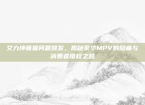 艾力绅质量问题频发,揭秘豪华MPV的隐痛与消费者维权之路