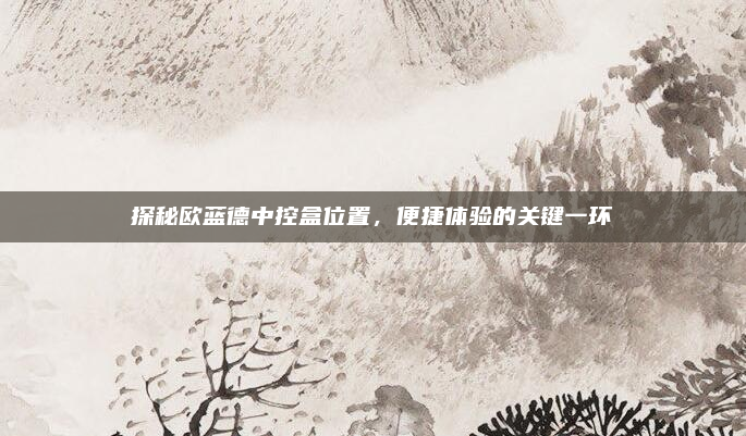 探秘欧蓝德中控盒位置，便捷体验的关键一环
