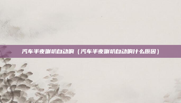汽车半夜喇叭自动响（汽车半夜喇叭自动响什么原因）