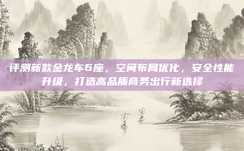 评测新款金龙车6座，空间布局优化，安全性能升级，打造高品质商务出行新选择