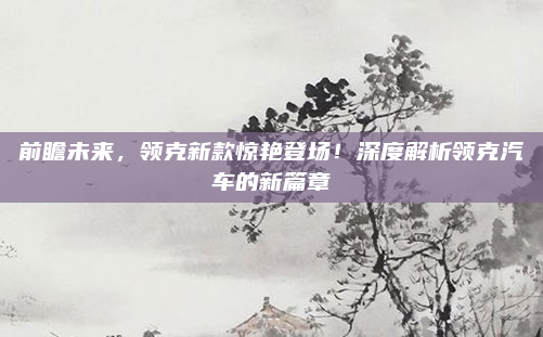 前瞻未来，领克新款惊艳登场！深度解析领克汽车的新篇章