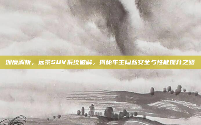 深度解析,远景SUV系统破解,揭秘车主隐私安全与性能提升之路
