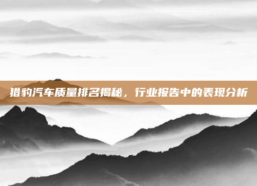 猎豹汽车质量排名揭秘,行业报告中的表现分析
