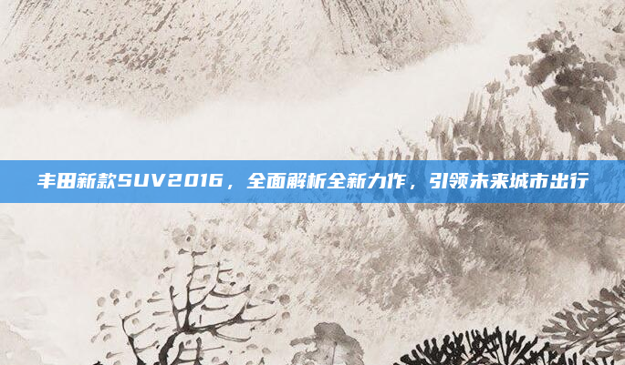 丰田新款SUV2016,全面解析全新力作,引领未来城市出行