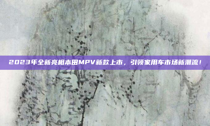 2023年全新亮相本田MPV新款上市,引领家用车市场新潮流!