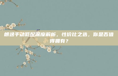 朗逸手动低配深度解析,性价比之选,你是否值得拥有?