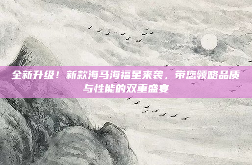全新升级！新款海马海福星来袭，带您领略品质与性能的双重盛宴