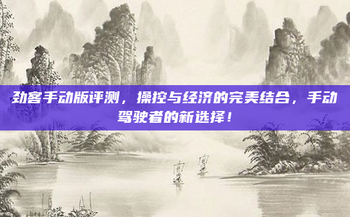劲客手动版评测,操控与经济的完美结合,手动驾驶者的新选择!