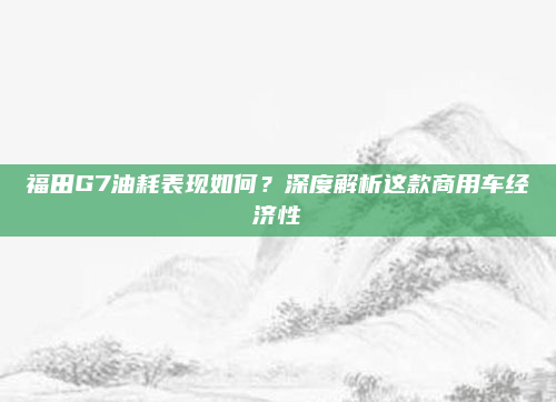 福田G7油耗表现如何?深度解析这款商用车经济性