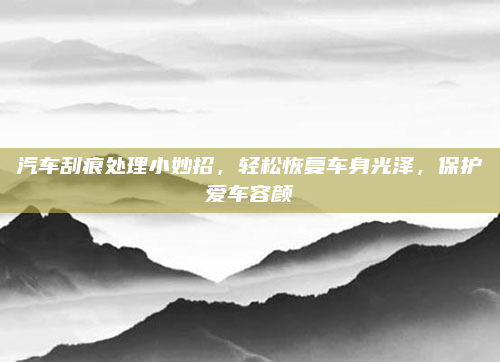 汽车刮痕处理小妙招,轻松恢复车身光泽,保护爱车容颜