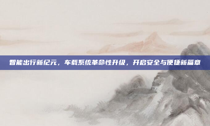 智能出行新纪元,车载系统革命性升级,开启安全与便捷新篇章
