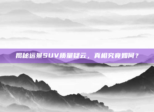 揭秘远景SUV质量疑云,真相究竟如何?