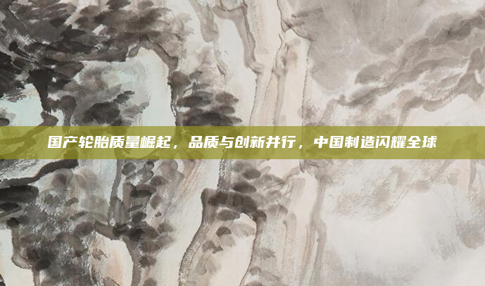 国产轮胎质量崛起,品质与创新并行,中国制造闪耀全球