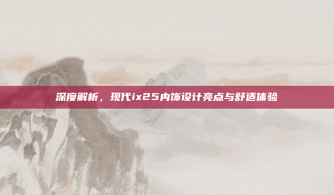 深度解析,现代ix25内饰设计亮点与舒适体验