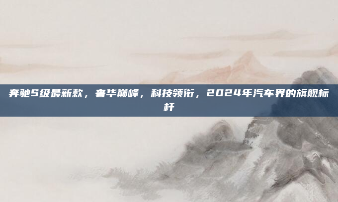 奔驰S级最新款，奢华巅峰，科技领衔，2024年汽车界的旗舰标杆