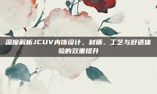 深度解析JCUV内饰设计,材质、工艺与舒适体验的双重提升