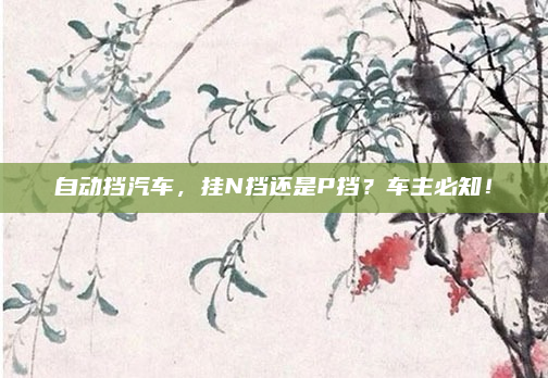 自动挡汽车,挂N挡还是P挡?车主必知!