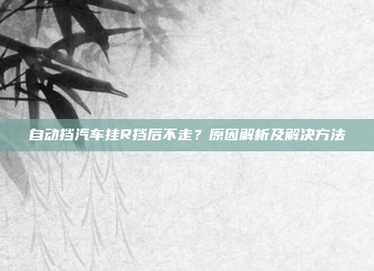 自动挡汽车挂R挡后不走?原因解析及解决方法