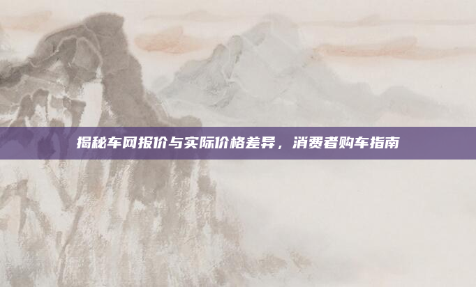 揭秘车网报价与实际价格差异,消费者购车指南