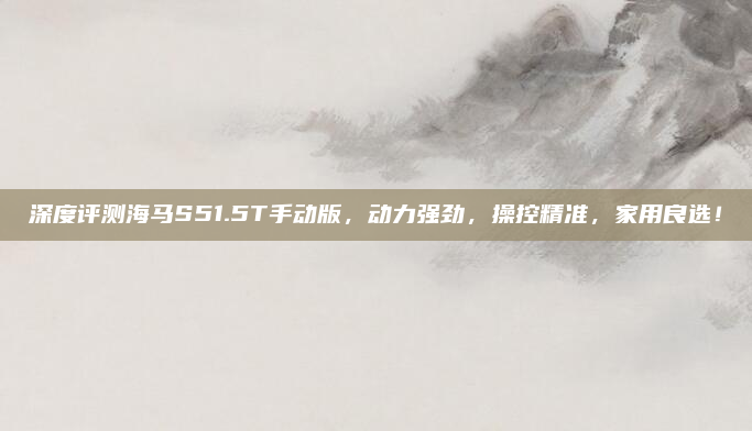 深度评测海马S51.5T手动版，动力强劲，操控精准，家用良选！