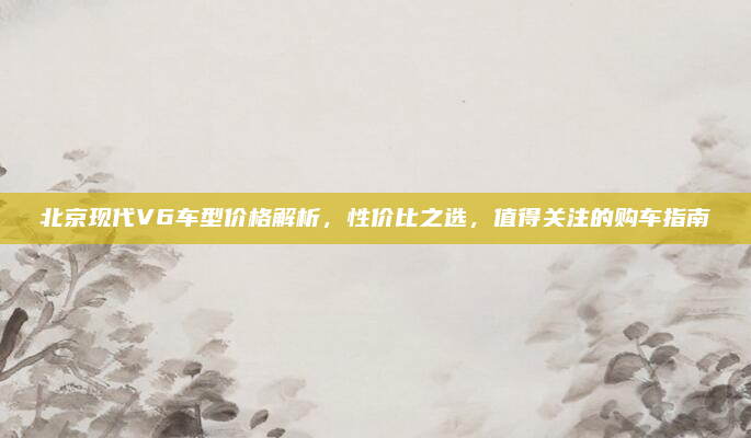 北京现代V6车型价格解析，性价比之选，值得关注的购车指南