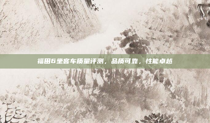 福田6坐客车质量评测，品质可靠，性能卓越