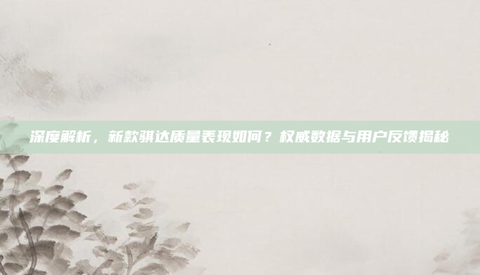 深度解析，新款骐达质量表现如何？权威数据与用户反馈揭秘