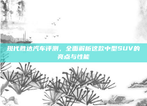 现代胜达汽车评测,全面解析这款中型SUV的亮点与性能