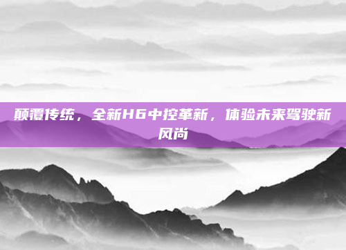 颠覆传统，全新H6中控革新，体验未来驾驶新风尚