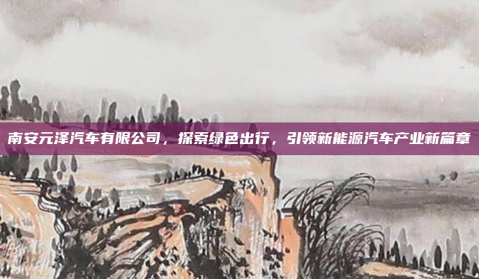南安元泽汽车有限公司，探索绿色出行，引领新能源汽车产业新篇章