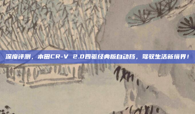 深度评测,本田CR-V 2.0四驱经典版自动挡,驾驭生活新境界!