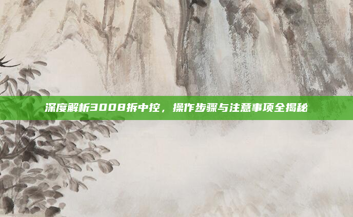 深度解析3008拆中控,操作步骤与注意事项全揭秘
