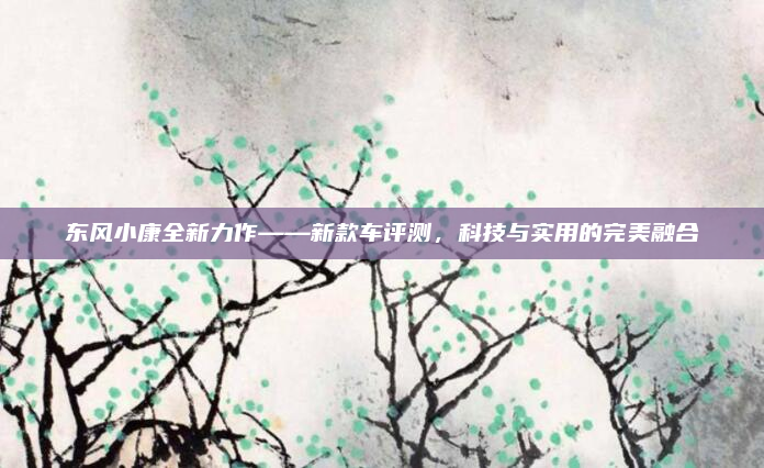 东风小康全新力作——新款车评测，科技与实用的完美融合