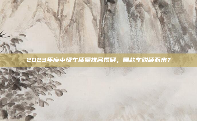 2023年度中级车质量排名揭晓,哪款车脱颖而出?