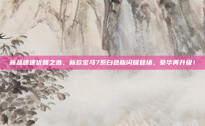 新品速递优雅之选，新款宝马7系白色版闪耀登场，豪华再升级！