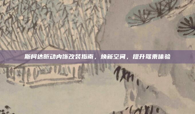 斯柯达昕动内饰改装指南，焕新空间，提升驾乘体验